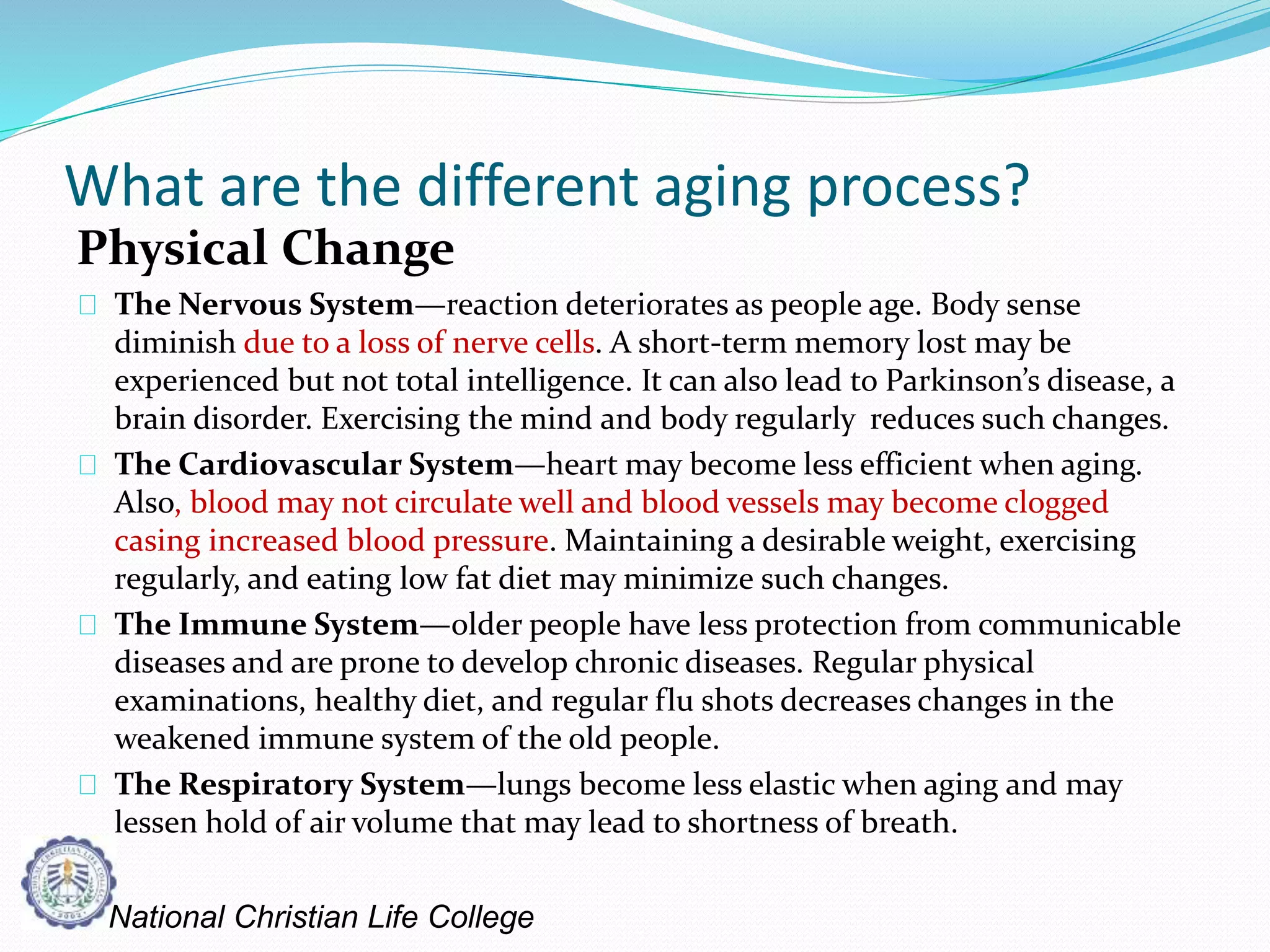 What are the different aging process?
Physical Change
The Nervous System—reaction deteriorates as people age. Body sense
diminish due to a loss of nerve cells. A short-term memory lost may be
experienced but not total intelligence. It can also lead to Parkinson’s disease, a
brain disorder. Exercising the mind and body regularly reduces such changes.
The Cardiovascular System—heart may become less efficient when aging.
Also, blood may not circulate well and blood vessels may become clogged
casing increased blood pressure. Maintaining a desirable weight, exercising
regularly, and eating low fat diet may minimize such changes.
The Immune System—older people have less protection from communicable
diseases and are prone to develop chronic diseases. Regular physical
examinations, healthy diet, and regular flu shots decreases changes in the
weakened immune system of the old people.
The Respiratory System—lungs become less elastic when aging and may
lessen hold of air volume that may lead to shortness of breath.
National Christian Life College
 