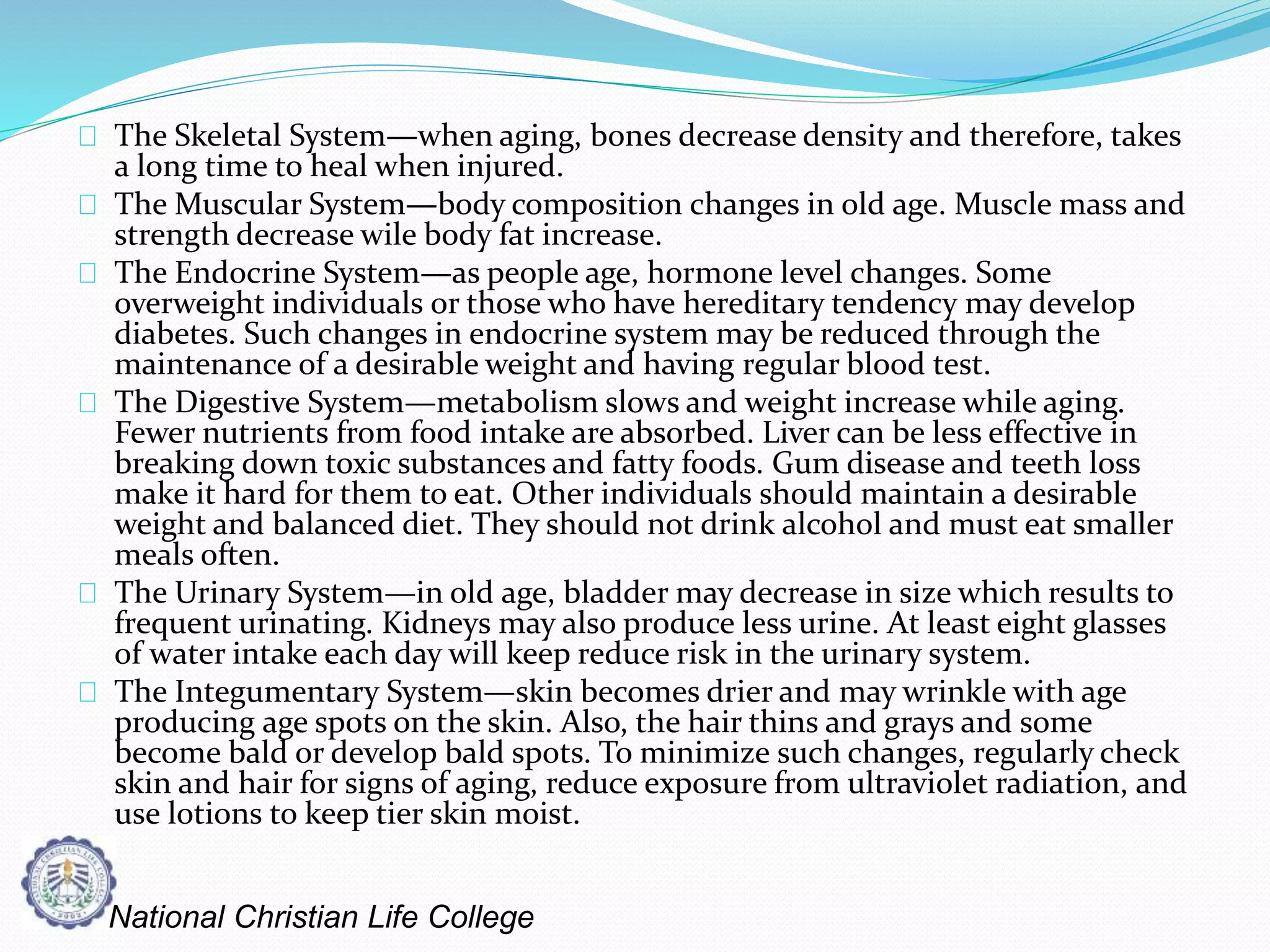 The Skeletal System—when aging, bones decrease density and therefore, takes
a long time to heal when injured.
The Muscular System—body composition changes in old age. Muscle mass and
strength decrease wile body fat increase.
The Endocrine System—as people age, hormone level changes. Some
overweight individuals or those who have hereditary tendency may develop
diabetes. Such changes in endocrine system may be reduced through the
maintenance of a desirable weight and having regular blood test.
The Digestive System—metabolism slows and weight increase while aging.
Fewer nutrients from food intake are absorbed. Liver can be less effective in
breaking down toxic substances and fatty foods. Gum disease and teeth loss
make it hard for them to eat. Other individuals should maintain a desirable
weight and balanced diet. They should not drink alcohol and must eat smaller
meals often.
The Urinary System—in old age, bladder may decrease in size which results to
frequent urinating. Kidneys may also produce less urine. At least eight glasses
of water intake each day will keep reduce risk in the urinary system.
The Integumentary System—skin becomes drier and may wrinkle with age
producing age spots on the skin. Also, the hair thins and grays and some
become bald or develop bald spots. To minimize such changes, regularly check
skin and hair for signs of aging, reduce exposure from ultraviolet radiation, and
use lotions to keep tier skin moist.
National Christian Life College
 