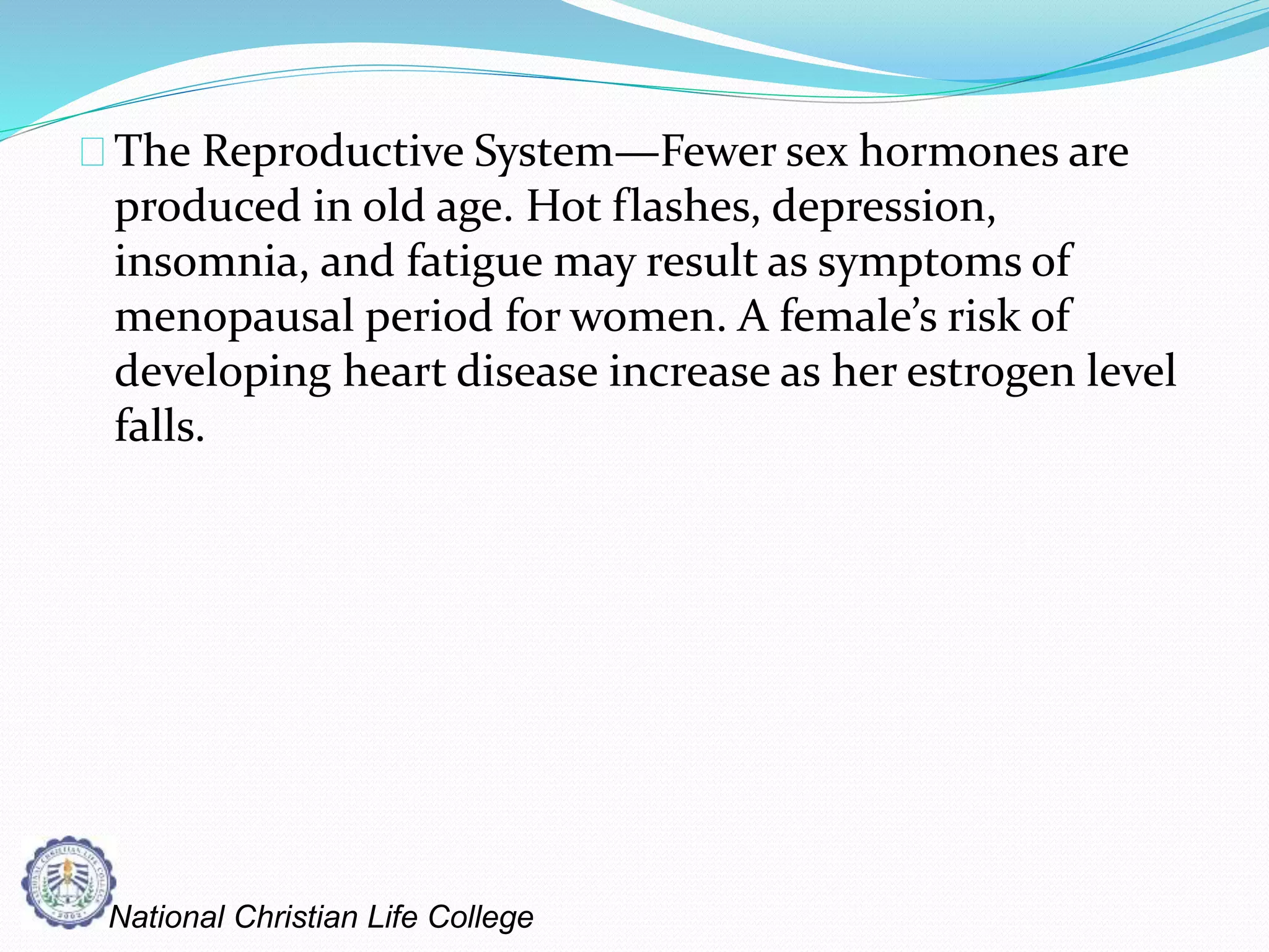 The Reproductive System—Fewer sex hormones are
produced in old age. Hot flashes, depression,
insomnia, and fatigue may result as symptoms of
menopausal period for women. A female’s risk of
developing heart disease increase as her estrogen level
falls.
National Christian Life College
 