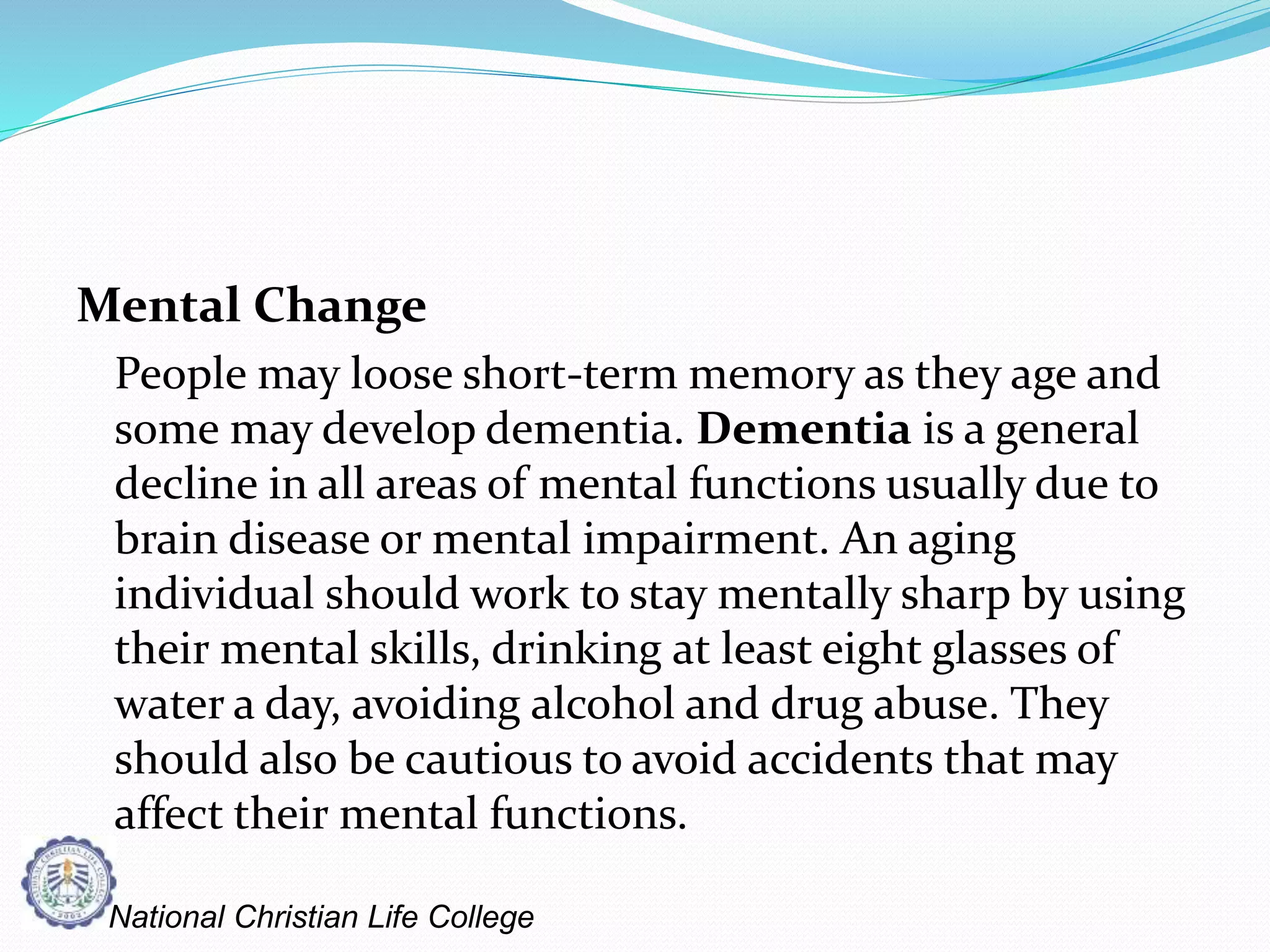 Mental Change
People may loose short-term memory as they age and
some may develop dementia. Dementia is a general
decline in all areas of mental functions usually due to
brain disease or mental impairment. An aging
individual should work to stay mentally sharp by using
their mental skills, drinking at least eight glasses of
water a day, avoiding alcohol and drug abuse. They
should also be cautious to avoid accidents that may
affect their mental functions.
National Christian Life College
 