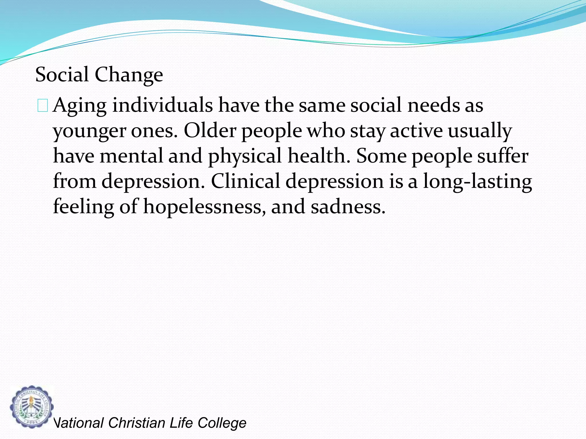 Social Change
Aging individuals have the same social needs as
younger ones. Older people who stay active usually
have mental and physical health. Some people suffer
from depression. Clinical depression is a long-lasting
feeling of hopelessness, and sadness.
National Christian Life College
 