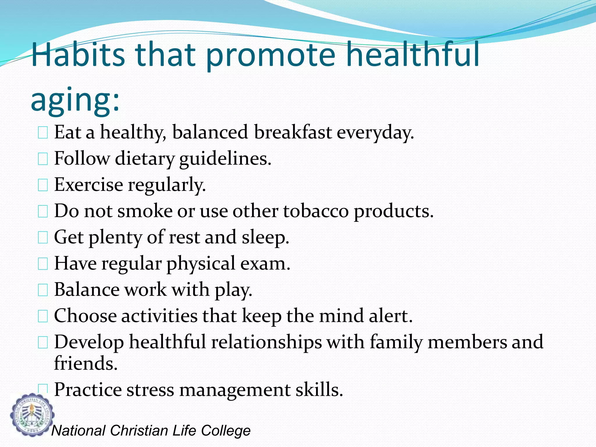 Habits that promote healthful
aging:
Eat a healthy, balanced breakfast everyday.
Follow dietary guidelines.
Exercise regularly.
Do not smoke or use other tobacco products.
Get plenty of rest and sleep.
Have regular physical exam.
Balance work with play.
Choose activities that keep the mind alert.
Develop healthful relationships with family members and
friends.
Practice stress management skills.
National Christian Life College
 