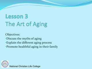 Objectives:
•Discuss the myths of aging
•Explain the different aging process
•Promote healthful aging in their family
National Christian Life College
 