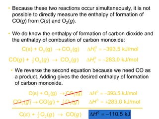 • Because these two reactions occur simultaneously, it is not
possible to directly measure the enthalpy of formation of
CO(g) from C(s) and O2(g).
• We do know the enthalpy of formation of carbon dioxide and
the enthalpy of combustion of carbon monoxide:
fH0
2 2C(s) + O (g) CO (g) 393.5 kJ/mol   
cg g g H01
2 22
CO( ) + O ( ) CO ( ) 283.0 kJ/mol   
g g g H01
2 22
CO ( ) CO( ) + O ( ) 283.0 kJ/mol   
H0
2 2C(s) + O (g) CO (g) 393.5 kJ/mol   
• We reverse the second equation because we need CO as
a product. Adding gives the desired enthalpy of formation
of carbon monoxide.
0
110.5 kJH  s + g g1
22
C( ) O ( ) CO( )
 
