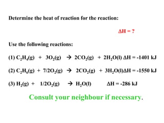 Determine the heat of reaction for the reaction:
TARGET  C2H4(g) + H2(g)  C2H6(g) H = ?
Use the following reactions:
(1) C2H4(g) + 3O2(g)  2CO2(g) + 2H2O(l) H = -1401 kJ
(2) C2H6(g) + 7/2O2(g)  2CO2(g) + 3H2O(l)H = -1550 kJ
(3) H2(g) + 1/2O2(g)  H2O(l) H = -286 kJ
Consult your neighbour if necessary.
 