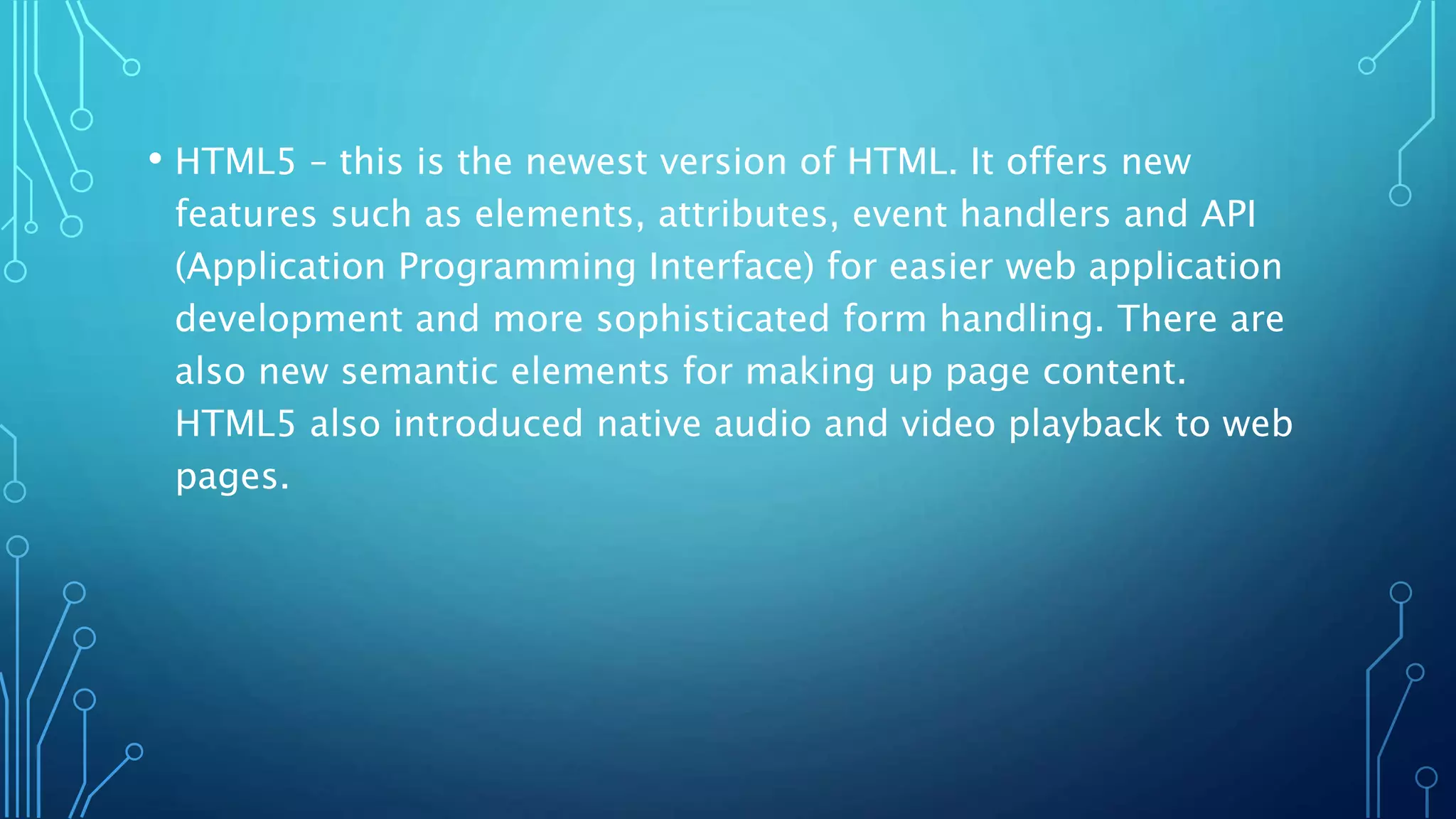 • HTML5 – this is the newest version of HTML. It offers new features such as elements, attributes, event handlers and API (Application Programming Interface) for easier web application development and more sophisticated form handling. There are also new semantic elements for making up page content. HTML5 also introduced native audio and video playback to web pages. 