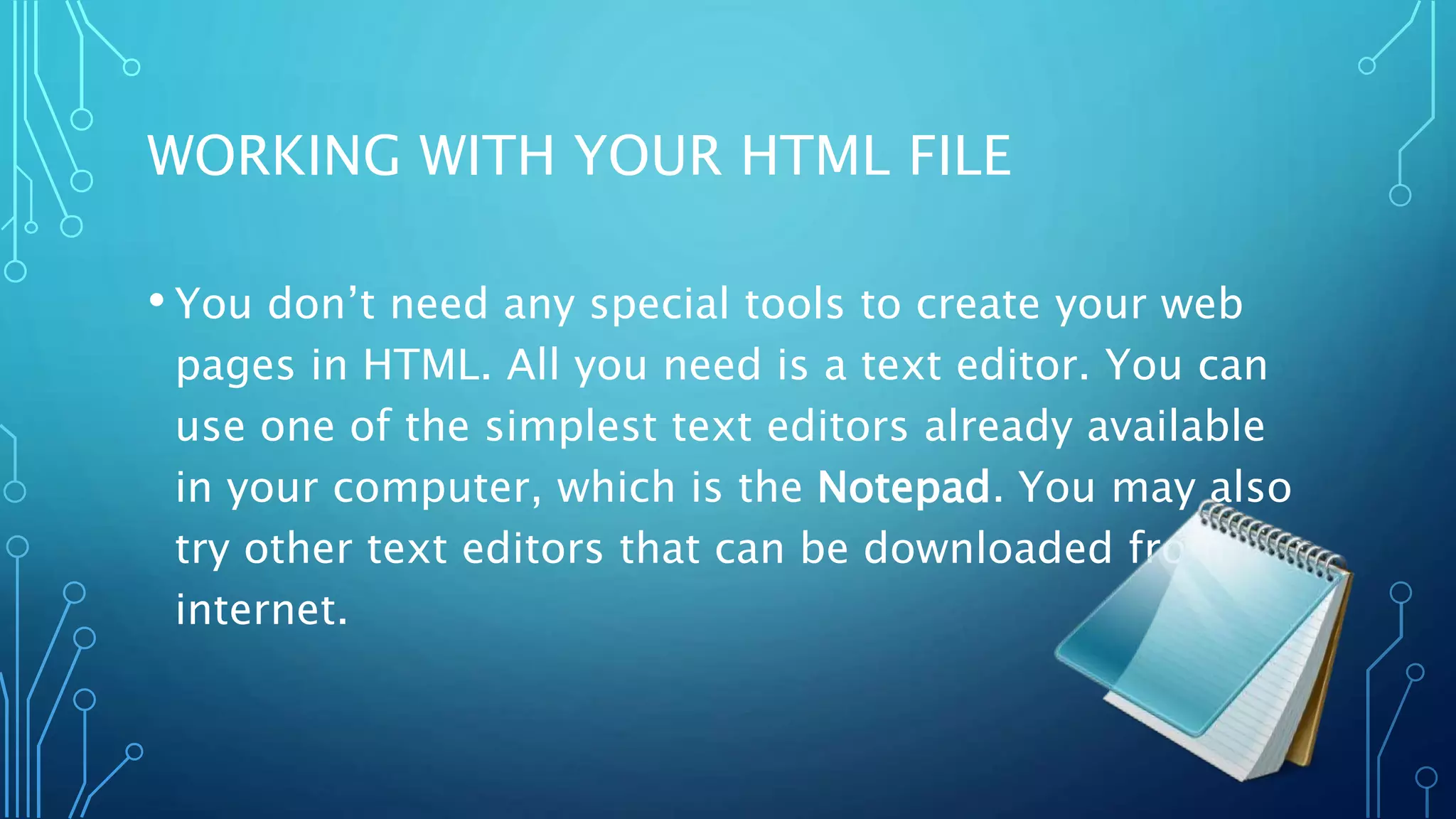 WORKING WITH YOUR HTML FILE • You don’t need any special tools to create your web pages in HTML. All you need is a text editor. You can use one of the simplest text editors already available in your computer, which is the Notepad. You may also try other text editors that can be downloaded from the internet. 