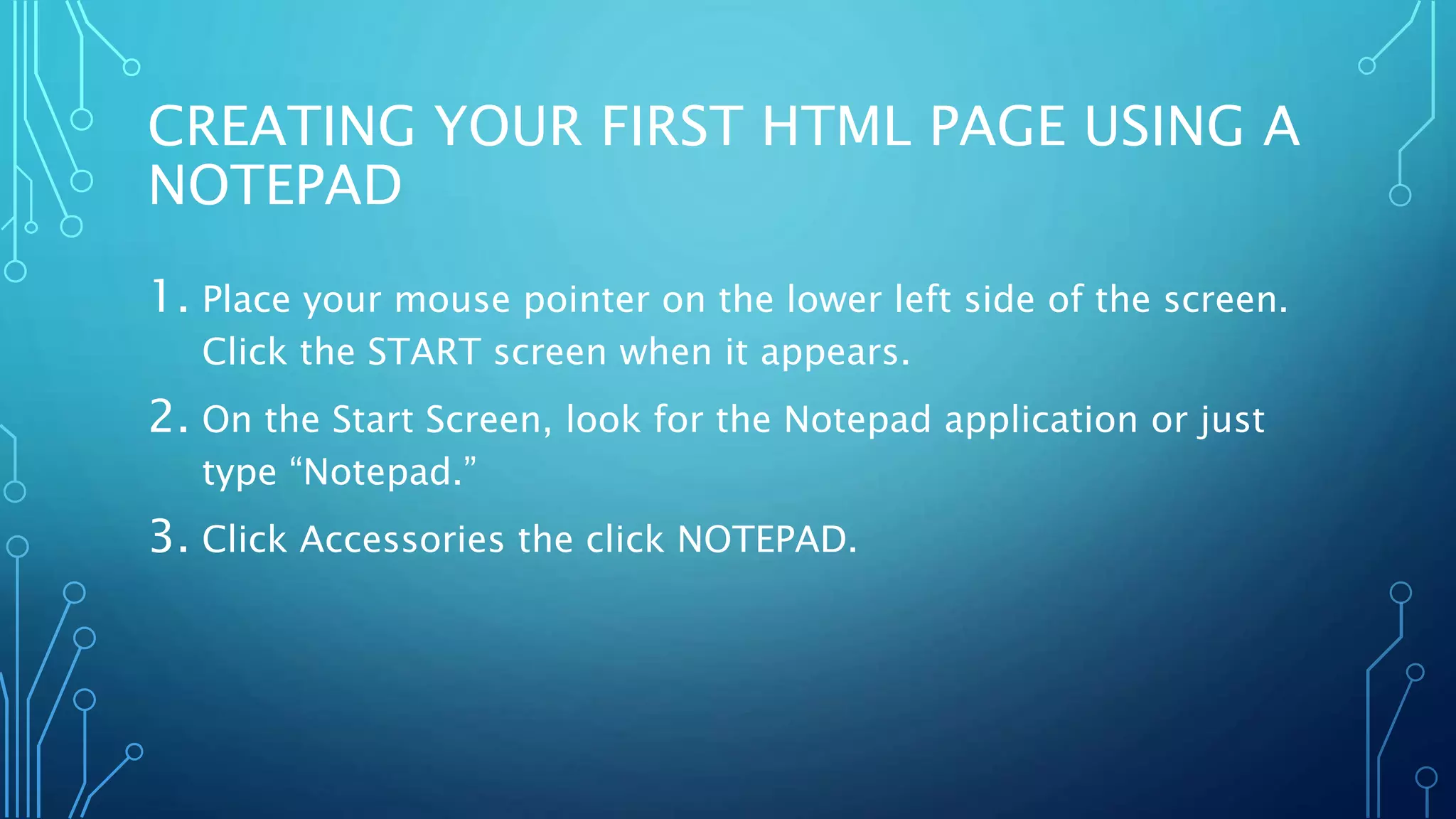 CREATING YOUR FIRST HTML PAGE USING A NOTEPAD 1. Place your mouse pointer on the lower left side of the screen. Click the START screen when it appears. 2. On the Start Screen, look for the Notepad application or just type “Notepad.” 3. Click Accessories the click NOTEPAD. 