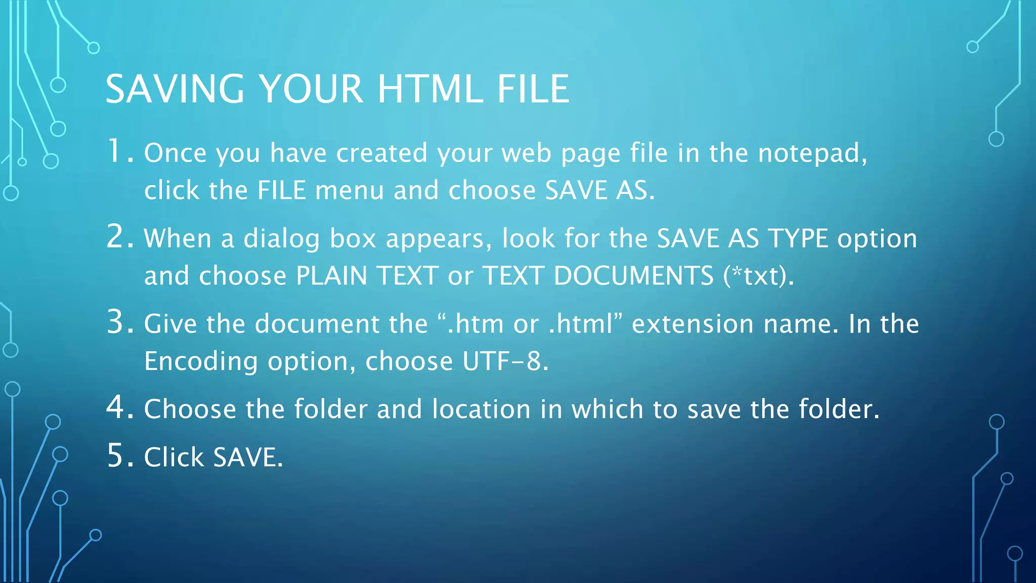 SAVING YOUR HTML FILE 1. Once you have created your web page file in the notepad, click the FILE menu and choose SAVE AS. 2. When a dialog box appears, look for the SAVE AS TYPE option and choose PLAIN TEXT or TEXT DOCUMENTS (*txt). 3. Give the document the “.htm or .html” extension name. In the Encoding option, choose UTF-8. 4. Choose the folder and location in which to save the folder. 5. Click SAVE. 