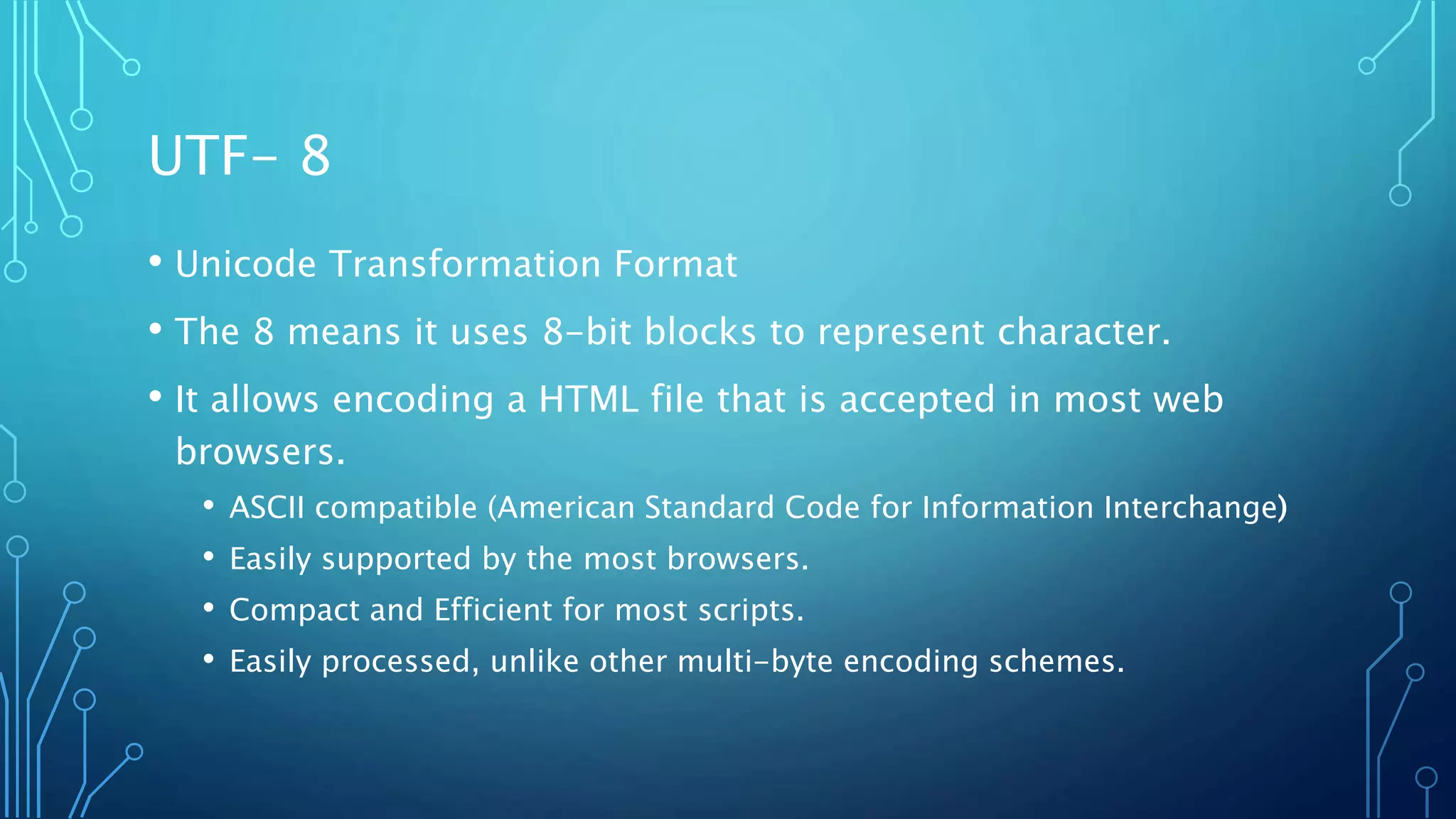 UTF- 8 • Unicode Transformation Format • The 8 means it uses 8-bit blocks to represent character. • It allows encoding a HTML file that is accepted in most web browsers. • ASCII compatible (American Standard Code for Information Interchange) • Easily supported by the most browsers. • Compact and Efficient for most scripts. • Easily processed, unlike other multi-byte encoding schemes. 
