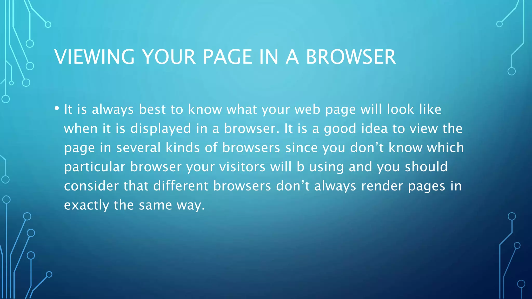 VIEWING YOUR PAGE IN A BROWSER • It is always best to know what your web page will look like when it is displayed in a browser. It is a good idea to view the page in several kinds of browsers since you don’t know which particular browser your visitors will b using and you should consider that different browsers don’t always render pages in exactly the same way. 