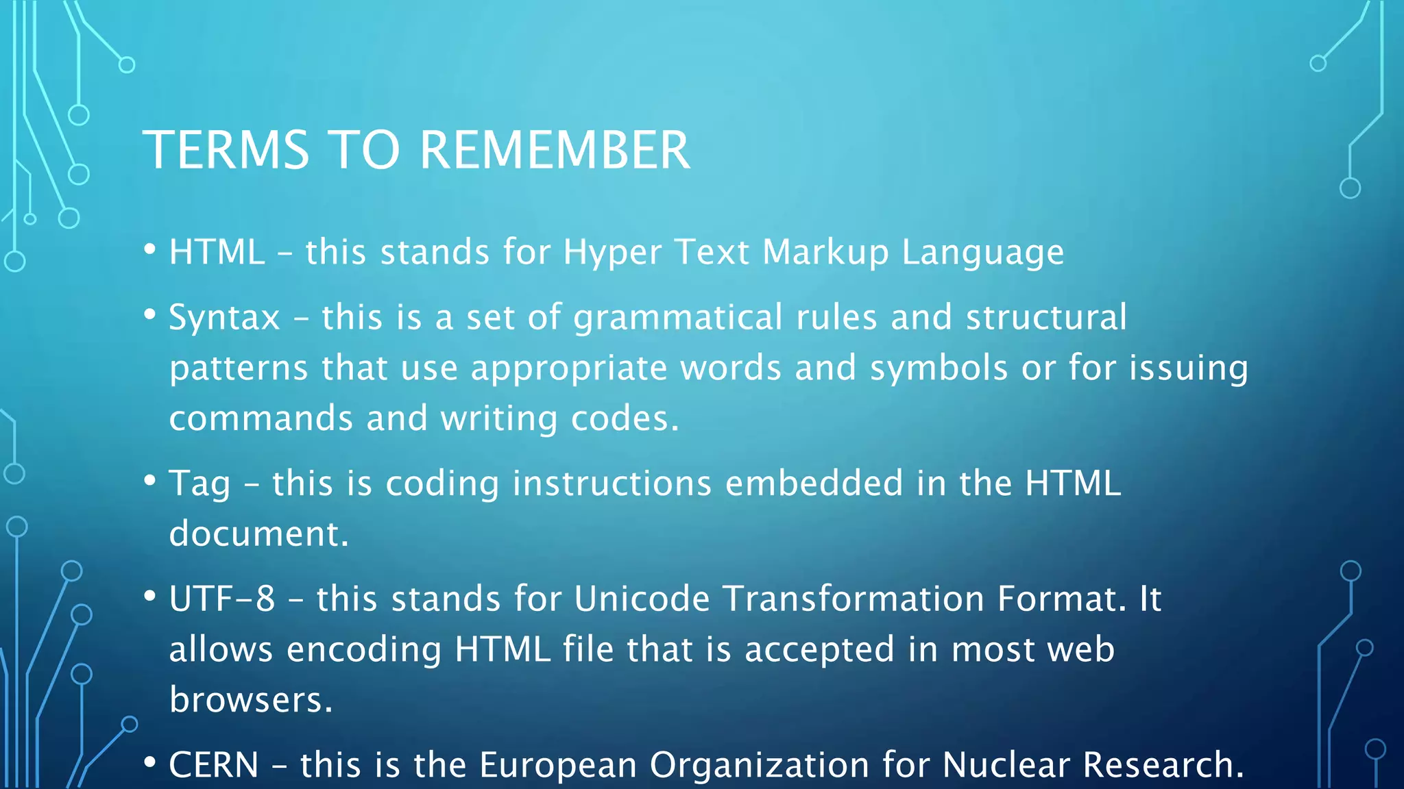 TERMS TO REMEMBER • HTML – this stands for Hyper Text Markup Language • Syntax – this is a set of grammatical rules and structural patterns that use appropriate words and symbols or for issuing commands and writing codes. • Tag – this is coding instructions embedded in the HTML document. • UTF-8 – this stands for Unicode Transformation Format. It allows encoding HTML file that is accepted in most web browsers. • CERN – this is the European Organization for Nuclear Research. 