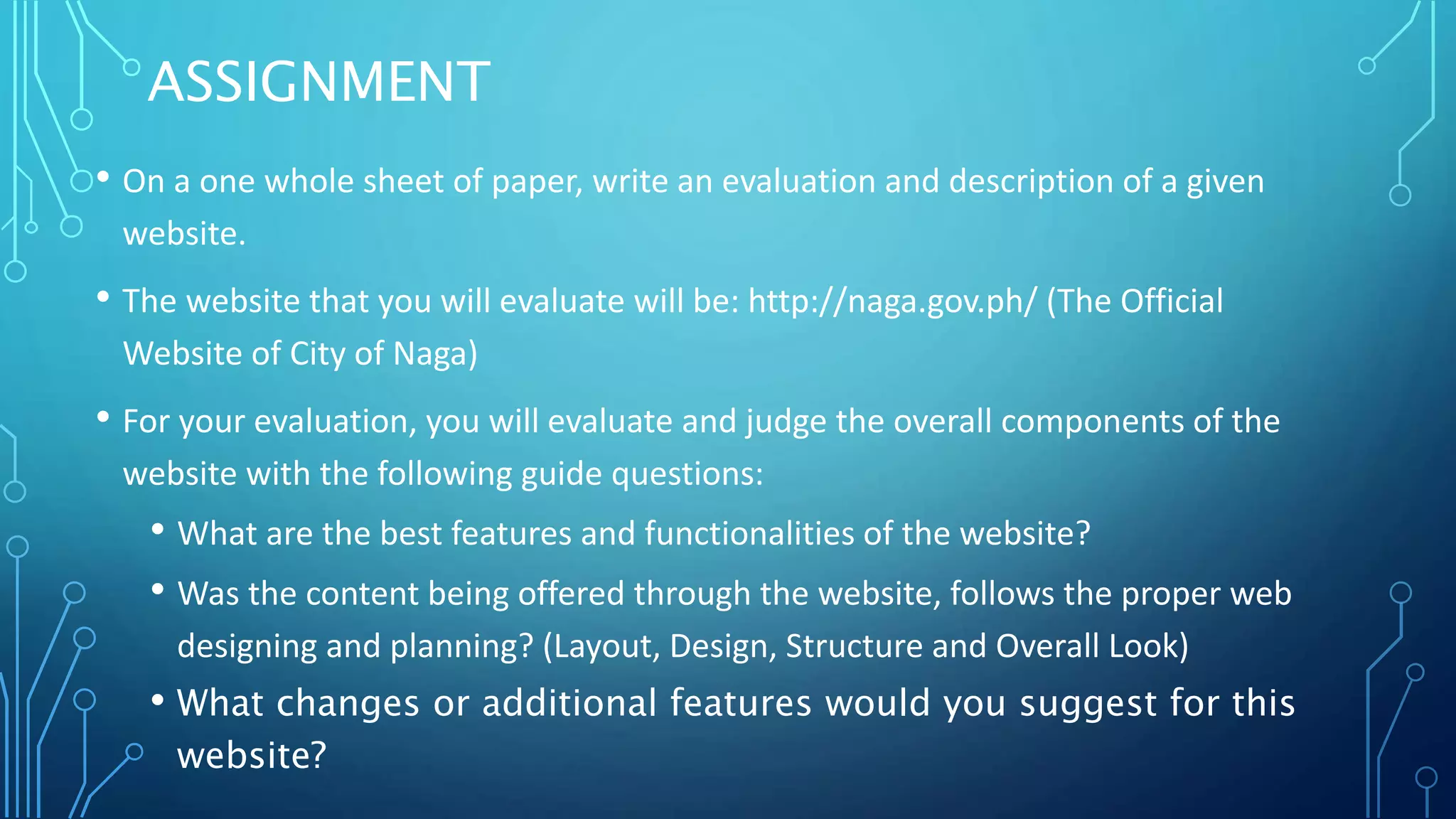 ASSIGNMENT • On a one whole sheet of paper, write an evaluation and description of a given website. • The website that you will evaluate will be: http://naga.gov.ph/ (The Official Website of City of Naga) • For your evaluation, you will evaluate and judge the overall components of the website with the following guide questions: • What are the best features and functionalities of the website? • Was the content being offered through the website, follows the proper web designing and planning? (Layout, Design, Structure and Overall Look) • What changes or additional features would you suggest for this website? 