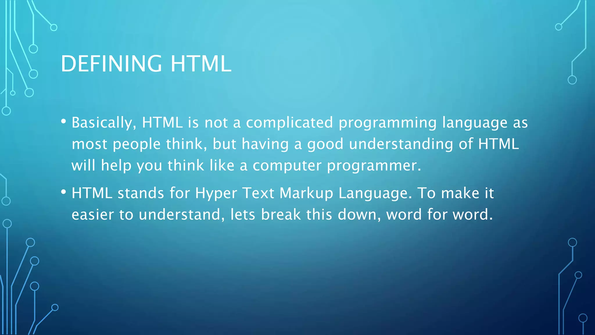 DEFINING HTML • Basically, HTML is not a complicated programming language as most people think, but having a good understanding of HTML will help you think like a computer programmer. • HTML stands for Hyper Text Markup Language. To make it easier to understand, lets break this down, word for word. 