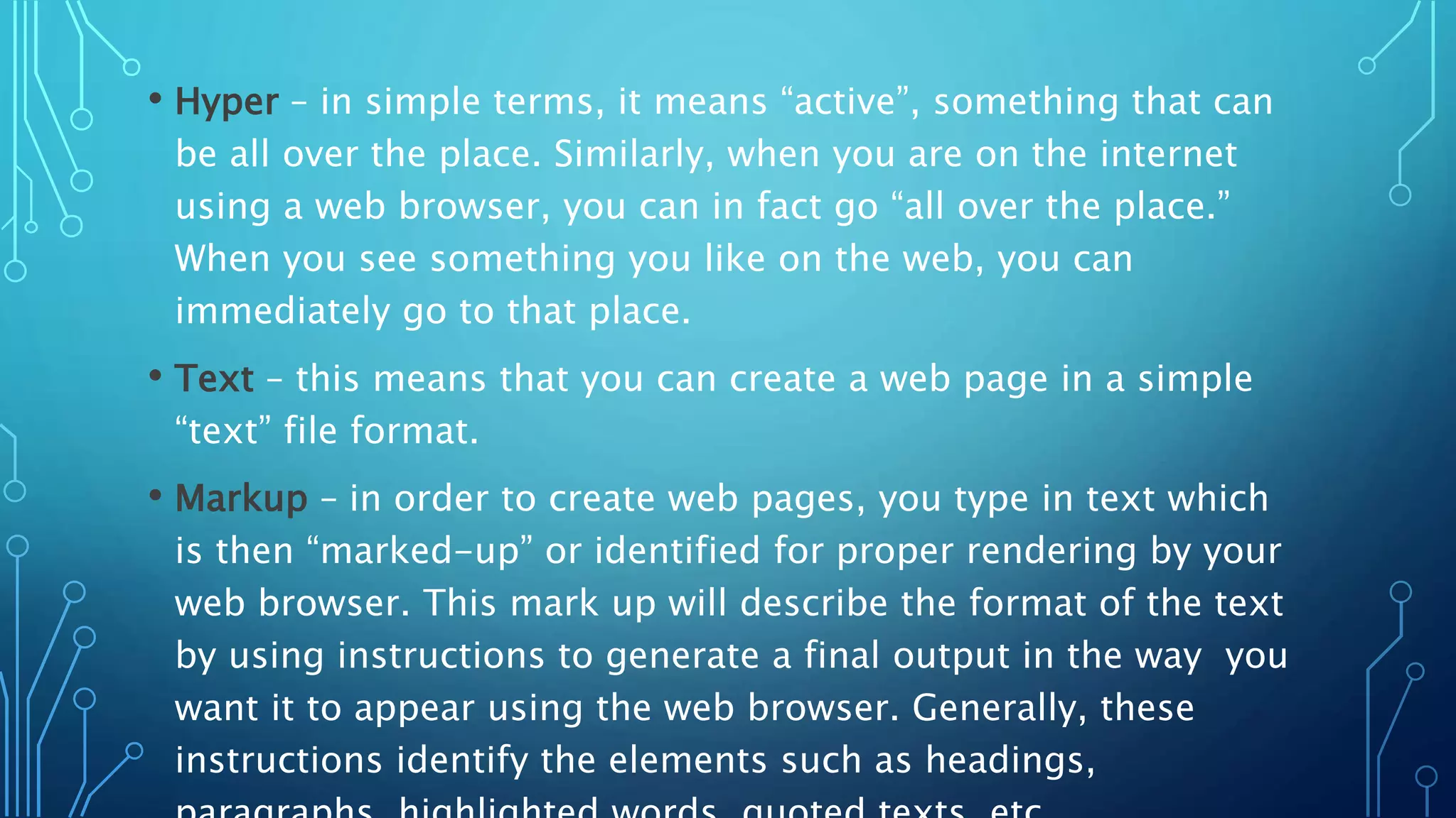 • Hyper – in simple terms, it means “active”, something that can be all over the place. Similarly, when you are on the internet using a web browser, you can in fact go “all over the place.” When you see something you like on the web, you can immediately go to that place. • Text – this means that you can create a web page in a simple “text” file format. • Markup – in order to create web pages, you type in text which is then “marked-up” or identified for proper rendering by your web browser. This mark up will describe the format of the text by using instructions to generate a final output in the way you want it to appear using the web browser. Generally, these instructions identify the elements such as headings, 