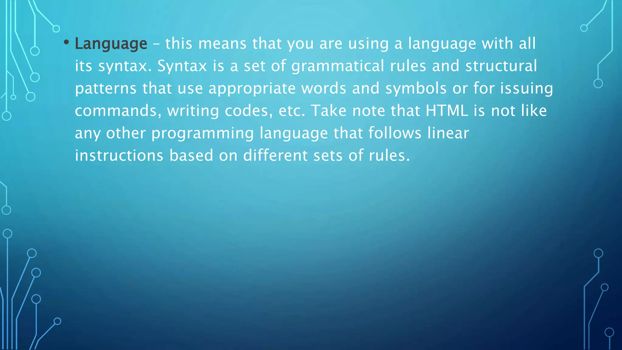 • Language – this means that you are using a language with all its syntax. Syntax is a set of grammatical rules and structural patterns that use appropriate words and symbols or for issuing commands, writing codes, etc. Take note that HTML is not like any other programming language that follows linear instructions based on different sets of rules. 