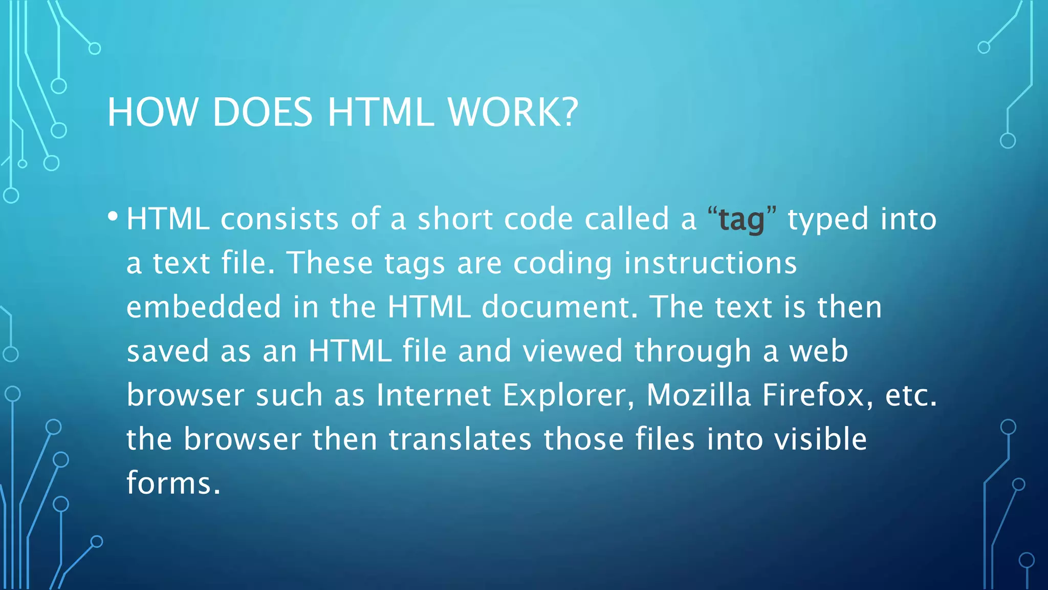 HOW DOES HTML WORK? • HTML consists of a short code called a “tag” typed into a text file. These tags are coding instructions embedded in the HTML document. The text is then saved as an HTML file and viewed through a web browser such as Internet Explorer, Mozilla Firefox, etc. the browser then translates those files into visible forms. 