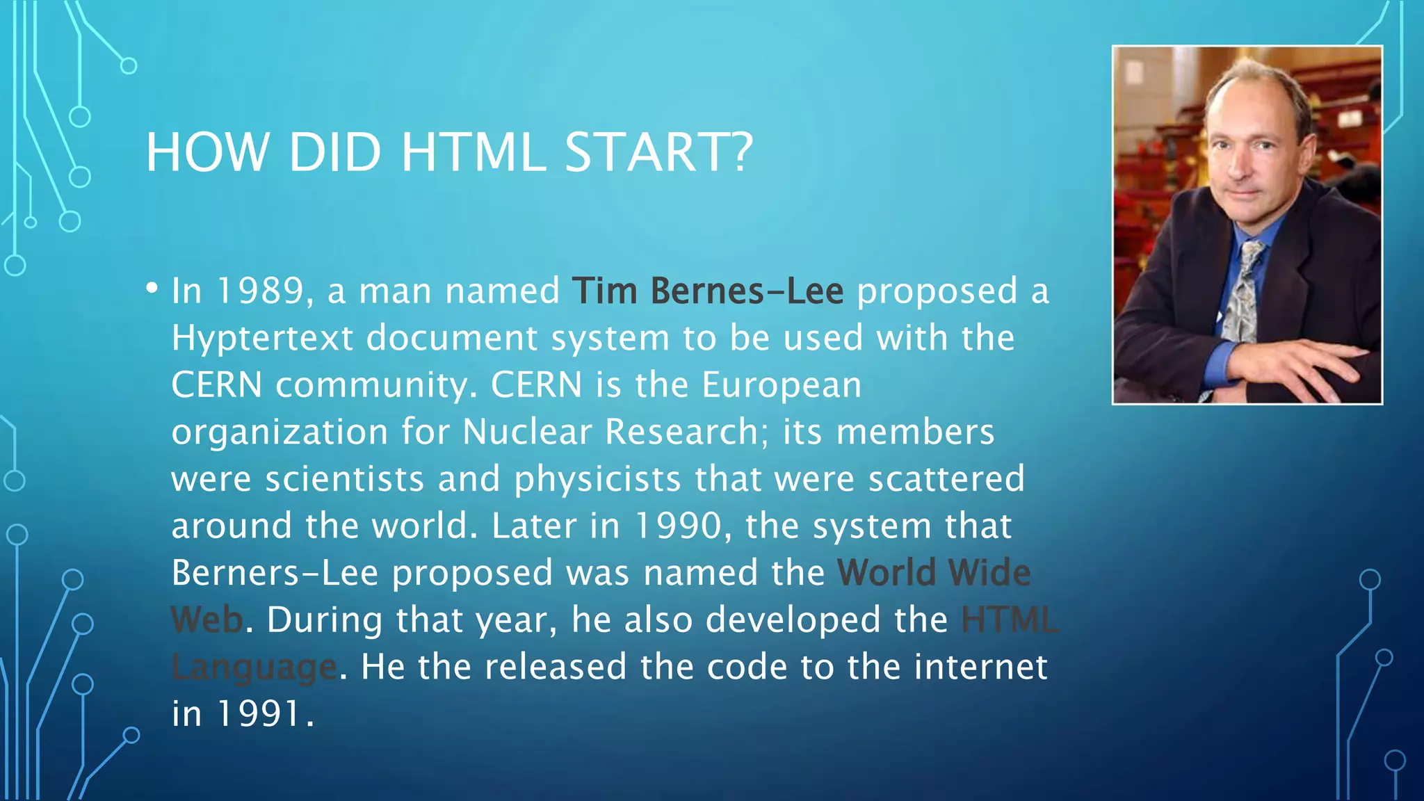 HOW DID HTML START? • In 1989, a man named Tim Bernes-Lee proposed a Hyptertext document system to be used with the CERN community. CERN is the European organization for Nuclear Research; its members were scientists and physicists that were scattered around the world. Later in 1990, the system that Berners-Lee proposed was named the World Wide Web. During that year, he also developed the HTML Language. He the released the code to the internet in 1991. 