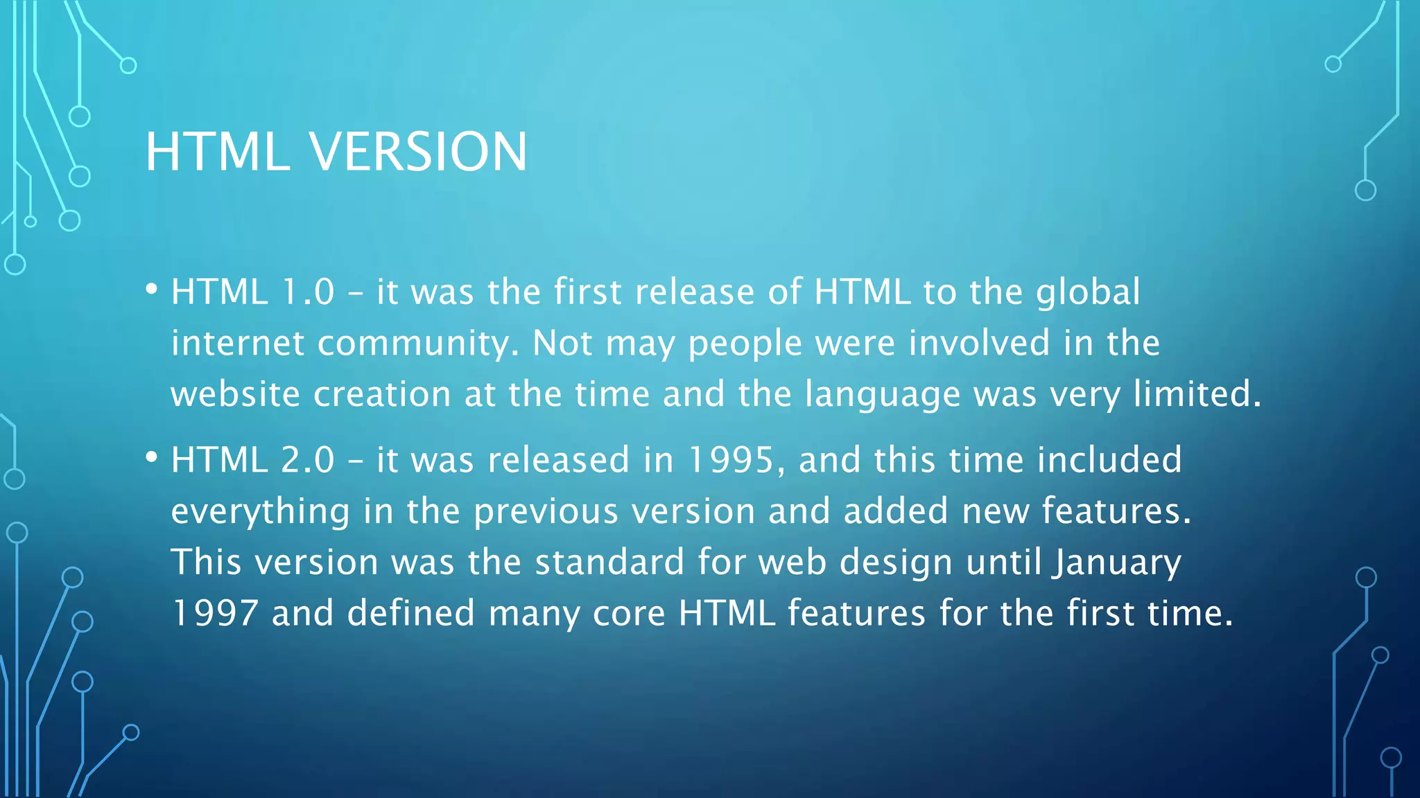 HTML VERSION • HTML 1.0 – it was the first release of HTML to the global internet community. Not may people were involved in the website creation at the time and the language was very limited. • HTML 2.0 – it was released in 1995, and this time included everything in the previous version and added new features. This version was the standard for web design until January 1997 and defined many core HTML features for the first time. 