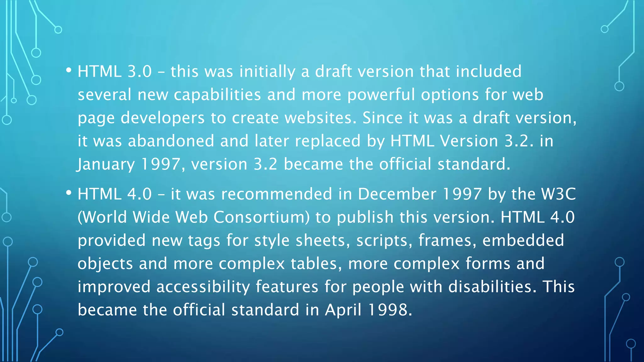 • HTML 3.0 – this was initially a draft version that included several new capabilities and more powerful options for web page developers to create websites. Since it was a draft version, it was abandoned and later replaced by HTML Version 3.2. in January 1997, version 3.2 became the official standard. • HTML 4.0 – it was recommended in December 1997 by the W3C (World Wide Web Consortium) to publish this version. HTML 4.0 provided new tags for style sheets, scripts, frames, embedded objects and more complex tables, more complex forms and improved accessibility features for people with disabilities. This became the official standard in April 1998. 