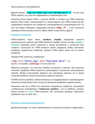 Проектирование и веб-разработка
Другой пример... <img src="photo.jpg" alt="Красивое фото" /> - это все еще
HTML-элемент, но у него нет содержимого и закрывающего тега.
Поскольку были версии HTML, а именно XHTML, в которых все HTML-элементы
должны были иметь закрывающий тег, рекомендуется для HTML-элементов без
содержимого указывать его «закрытие» непосредственно в открывающем теге. То
есть мы будем соблюдать следующий синтаксис <tag… /> ... и вот несколько
примеров элементов без контента: <br />, <hr /> и могут быть и другие.
Атрибуты элементов
HTML-элементы могут иметь атрибуты. Атрибут определяет какое-то
дополнительное свойство для HTML-элемента. Атрибут состоит из пары атрибут =
значение (атрибут равно значение) и всегда указывается в начальном теге
элемента. Начальный тег HTML-элемента может содержать любое количество
атрибутов, разделенных пробелом. Элемент HTML может иметь или не иметь
атрибутов.
Пример HTML-элемента с атрибутами:
<img src="photo.jpg" alt="Красивое фото" />,
где src - это атрибут, а photo.jpg – это его значение.
Обратите внимание, что значение атрибута заключено в кавычки. При указании
значений атрибутов HTML-элементов рекомендуется постоянное использование
кавычек. Можно использовать двойные или одинарные кавычки, но в случае
значений атрибутов, лучше использовать двойные кавычки.
В HTML5 многие атрибуты элементов больше не поддерживаются и рекомендуется
заменить их свойствами стиля. Но все эти детали мы разберём на других уроках...
Интересно еще что в HTML есть несколько специальных атрибутов, называемые
«глобальными атрибутами». Глобальные атрибуты - это те атрибуты, которые
можно указать в любом HTML-элементе. Вот некоторые примеры глобальных
атрибутов: class, id, style, title...
Основная структура веб-документа
Далее рассмотрим, что такое «веб-документ» и какова его основная «структура».
 