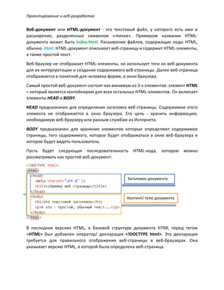 Проектирование и веб-разработка
Веб-документ или HTML-документ - это текстовый файл, у которого есть имя и
расширение, разделенные символом «точка». Примером названии HTML-
документа может быть index.html. Расширение файлов, содержащих коды HTML,
обычно .html. HTML-документ описывает веб-страницу и содержит HTML-элементы,
а также простой текст.
Веб-браузер не отображает HTML-элементы, но использует теги из веб-документа
для их интерпретации и создания содержимого веб-страницы. Далее веб-страница
отображается в понятной для человека форме, в окно браузера.
Самый простой веб-документ состоит как минимум из 3-х элементов: элемент HTML
– который является контейнером для всех остальных HTML-элементов. Он включает
элементы HEAD и BODY.
HEAD предназначен для определения заголовка веб-страницы. Содержимое этого
элемента не отображается в окно браузера. Его цель - хранить информацию,
необходимую веб-браузеру или разным службам из Интернета.
BODY предназначен для хранения элементов которые определяют содержимое
страницы, того содержимого, которое будет отображаться в окне веб-браузера и
которое будет видеть пользователь.
Пусть будет следующая последовательность HTML-кода, которую можно
рассматривать как простой веб-документ:
В последних версиях HTML, в базовой структуре документа HTML перед тегом
<HTML> был добавлен оператор/ декларация <!DOCTYPE html>. Эта декларация
требуется для правильного отображения веб-страницы в веб-браузерах. Она
указывает версию HTML, в которой была определена веб-страница.
Заголовок документа
Контент/ тело документа
 