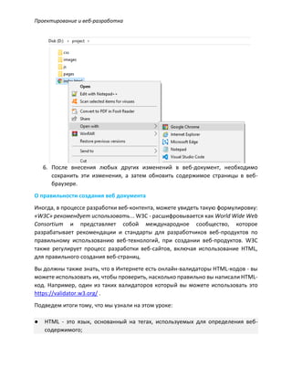 Проектирование и веб-разработка
6. После внесения любых других изменений в веб-документ, необходимо
сохранить эти изменения, а затем обновить содержимое страницы в веб-
браузере.
О правильности создания веб документа
Иногда, в процессе разработки веб-контента, можете увидеть такую формулировку:
«W3C» рекомендует использовать... W3C - расшифровывается как World Wide Web
Consortium и представляет собой международное сообщество, которое
разрабатывает рекомендации и стандарты для разработчиков веб-продуктов по
правильному использованию веб-технологий, при создании веб-продуктов. W3C
также регулирует процесс разработки веб-сайтов, включая использование HTML,
для правильного создания веб-страниц.
Вы должны также знать, что в Интернете есть онлайн-валидаторы HTML-кодов - вы
можете использовать их, чтобы проверить, насколько правильно вы написали HTML-
код. Например, один из таких валидаторов который вы можете использовать это
https://validator.w3.org/ .
Подведем итоги тому, что мы узнали на этом уроке:
● HTML - это язык, основанный на тегах, используемых для определения веб-
содержимого;
 