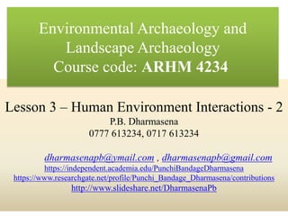 Lesson 3 – Human Environment Interactions - 2
P.B. Dharmasena
0777 613234, 0717 613234
dharmasenapb@ymail.com , dharmasenapb@gmail.com
https://independent.academia.edu/PunchiBandageDharmasena
https://www.researchgate.net/profile/Punchi_Bandage_Dharmasena/contributions
http://www.slideshare.net/DharmasenaPb
Environmental Archaeology and
Landscape Archaeology
Course code: ARHM 4234
 