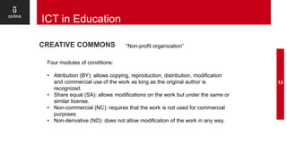 12
ICT in Education
CREATIVE COMMONS “Non-profit organization”
Four modules of conditions:
• Attribution (BY): allows copying, reproduction, distribution, modification
and commercial use of the work as long as the original author is
recognized.
• Share equal (SA): allows modifications on the work but under the same or
similar license.
• Non-commercial (NC): requires that the work is not used for commercial
purposes
• Non-derivative (ND): does not allow modification of the work in any way.
 
