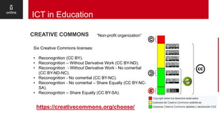 13
ICT in Education
https://creativecommons.org/choose/
CREATIVE COMMONS “Non-profit organization”
Six Creative Commons licenses:
• Reconognition (CC BY).
• Reconognition – Without Derivative Work (CC BY-ND).
• Reconognition - Without Derivative Work - No comertial
(CC BY-ND-NC).
• Reconognition - No comertial (CC BY-NC).
• Reconognition - No comertial – Share Equally (CC BY-NC-
SA).
• Reconognition – Share Equally (CC BY-SA).
 