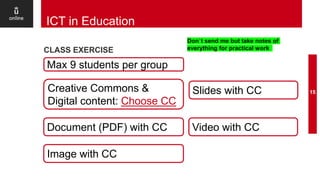CLASS EXERCISE
15
ICT in Education
Max 9 students per group
Creative Commons &
Digital content: Choose CC
Don`t send me but take notes of
everything for practical work
Document (PDF) with CC
Image with CC
Slides with CC
Video with CC
 