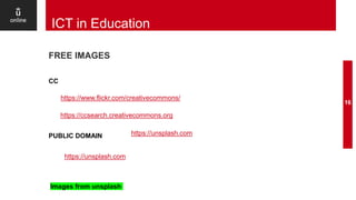 FREE IMAGES
16
ICT in Education
PUBLIC DOMAIN
CC
https://unsplash.com
https://unsplash.com
https://www.flickr.com/creativecommons/
https://ccsearch.creativecommons.org
Images from unsplash
 