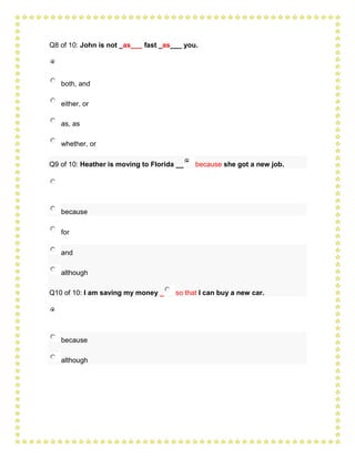 Q8 of 10: John is not _as___ fast _as___ you.




   both, and

   either, or

   as, as

   whether, or

Q9 of 10: Heather is moving to Florida __   because she got a new job.




   because

   for

   and

   although

Q10 of 10: I am saving my money _     so that I can buy a new car.




   because

   although
 