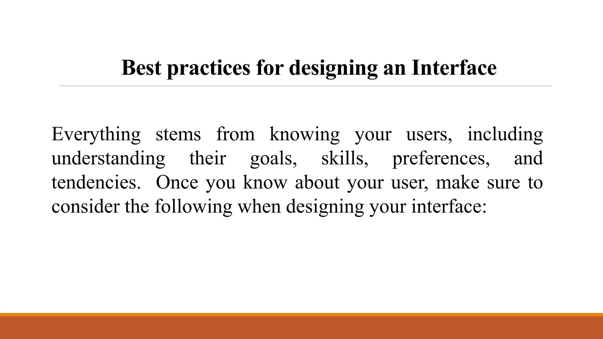 Best practices for designing an Interface
Everything stems from knowing your users, including
understanding their goals, skills, preferences, and
tendencies. Once you know about your user, make sure to
consider the following when designing your interface:
 