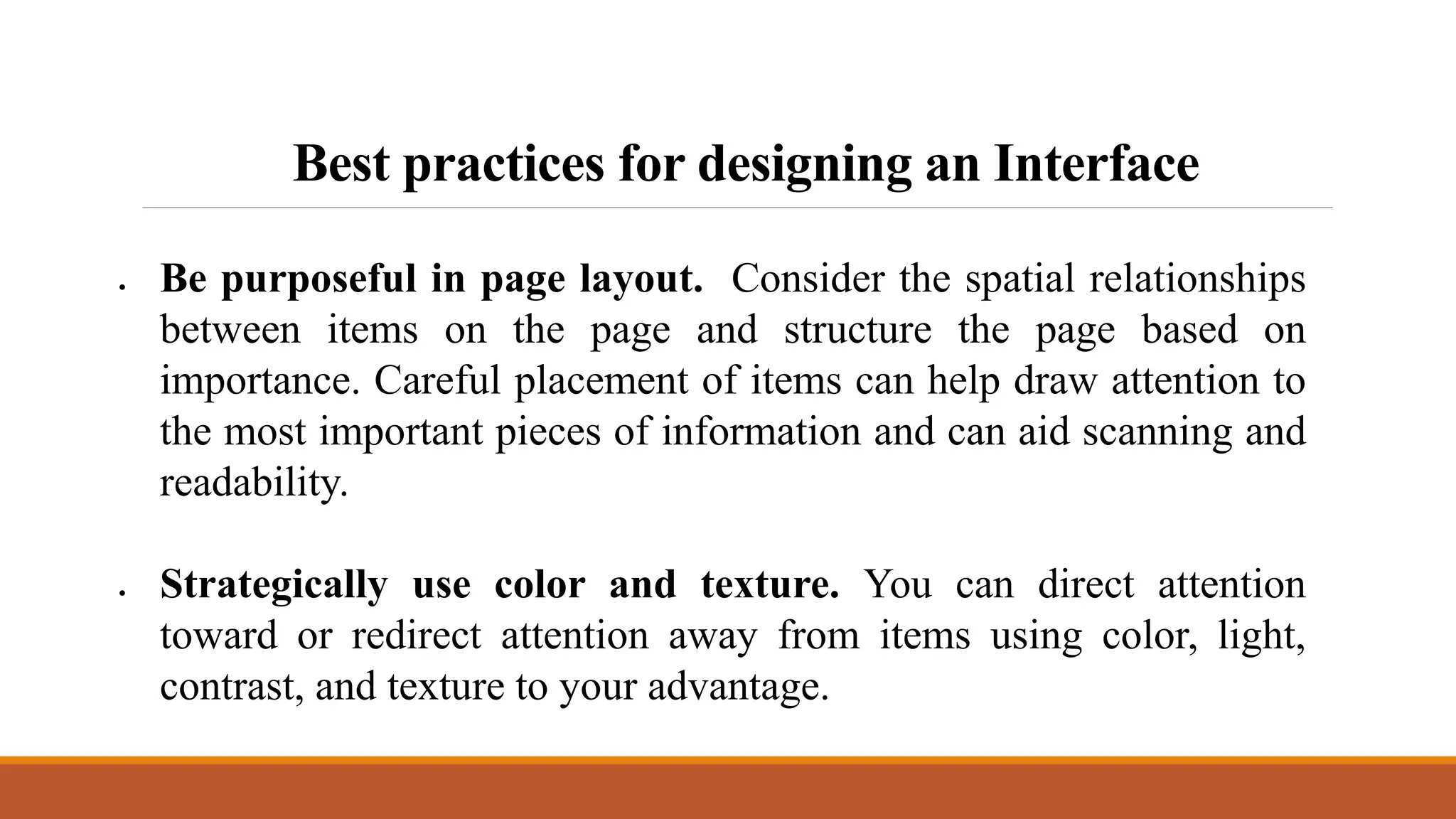 Best practices for designing an Interface
 Be purposeful in page layout. Consider the spatial relationships
between items on the page and structure the page based on
importance. Careful placement of items can help draw attention to
the most important pieces of information and can aid scanning and
readability.
 Strategically use color and texture. You can direct attention
toward or redirect attention away from items using color, light,
contrast, and texture to your advantage.
 