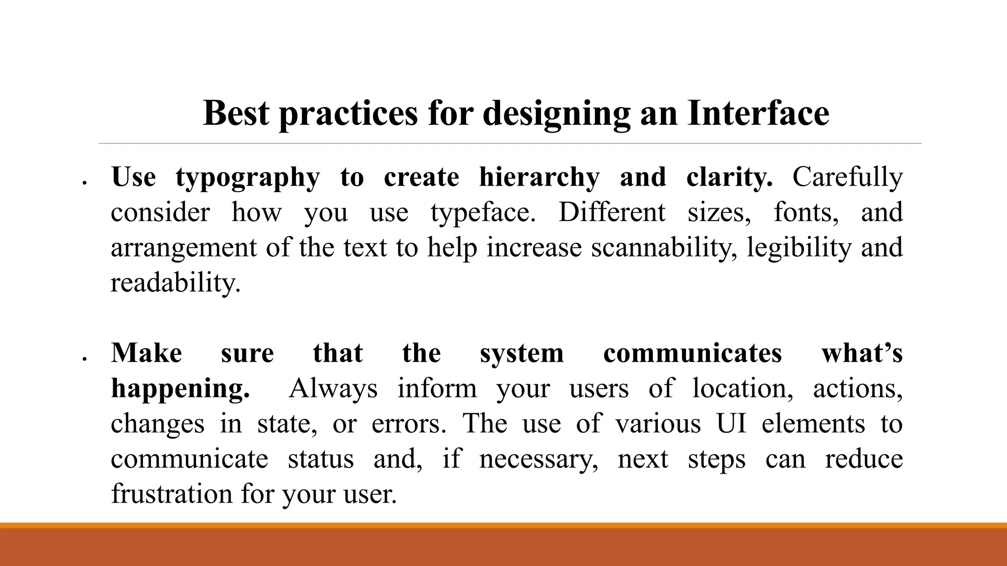 Best practices for designing an Interface
 Use typography to create hierarchy and clarity. Carefully
consider how you use typeface. Different sizes, fonts, and
arrangement of the text to help increase scannability, legibility and
readability.
 Make sure that the system communicates what’s
happening. Always inform your users of location, actions,
changes in state, or errors. The use of various UI elements to
communicate status and, if necessary, next steps can reduce
frustration for your user.
 