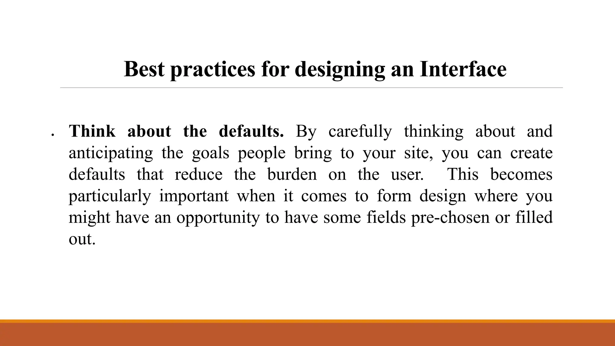 Best practices for designing an Interface
 Think about the defaults. By carefully thinking about and
anticipating the goals people bring to your site, you can create
defaults that reduce the burden on the user. This becomes
particularly important when it comes to form design where you
might have an opportunity to have some fields pre-chosen or filled
out.
 