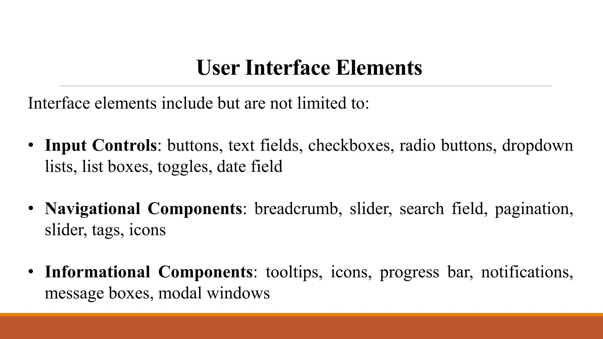 User Interface Elements
Interface elements include but are not limited to:
• Input Controls: buttons, text fields, checkboxes, radio buttons, dropdown
lists, list boxes, toggles, date field
• Navigational Components: breadcrumb, slider, search field, pagination,
slider, tags, icons
• Informational Components: tooltips, icons, progress bar, notifications,
message boxes, modal windows
 