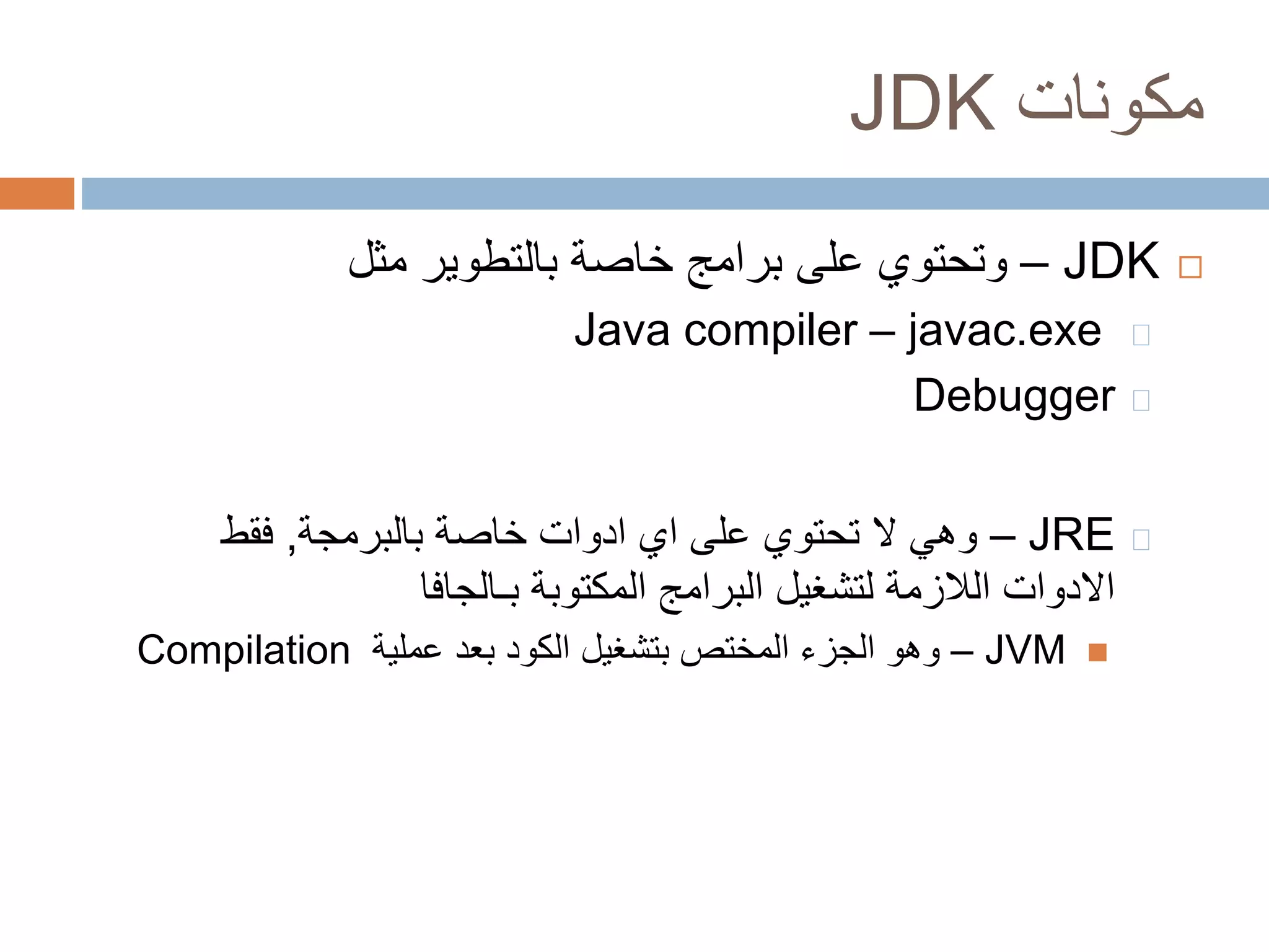 JDK مكونات 
وتحتوي على برامج خاصة بالتطوير مثل – JDK  
Java compiler – javac.exe 
Debugger 
وهي لا تحتوي على اي ادوات خاصة بالبرمجة, فقط – JRE 
الادوات اللازمة لتشغيل البرامج المكتوبة بـالجافا 
Compilation وهو الجزء المختص بتشغيل الكود بعد عملية – JVM  
 
