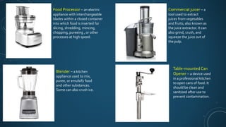 Food Processor – an electric
appliance with interchangeable
blades within a closed container
into which food is inserted for
slicing, shredding, mincing,
chopping, pureeing , or other
processes at high speed.
Blender – a kitchen
appliance used to mix,
puree, or emulsify food
and other substances.
Some can also crush ice.
Commercial juicer – a
tool used to extract
juices from vegetables
and fruits; also known as
the juice extractor. It can
also grind, crush, and
squeeze the juice out of
the pulp.
Table-mounted Can
Opener – a device used
in a professional kitchen
to open cans of food. It
should be clean and
sanitized after use to
prevent contamination.
 