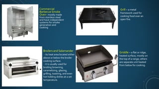 Commercial
Barbecue Smoke
Oven- mostly made
from stainless steel
and have independent
systems for smoke
generation and
cooking
Broilers and Salamander
- its heat area located either
above or below the broiler
cooking surface.
- it is usually used for
broiling browning,
caramelizing, glazing,
grilling, toasting, and even
hot holding dishes at a set
temperature.
Grill – a metal
framework used for
cooking food over an
open fire.
Griddle – a flat or ridge,
heated surface, mostly on
the top of a range; others
are separate unit heated
from below for cooking.
 