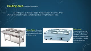 SteamTable – keeps the
food warm during service
with streaming hot water
under the pans.
Bain-marie –
receptacle containing
hot or boiling water into
which the container is
placed to warm or cook
the food item. It is used
to keep sauces and
soups warm.
Holding Area(Holding Equipment)
The holding area is where the food is displayed before the service.This is
where cooked food is kept at a safe temperature during the holding time.
 