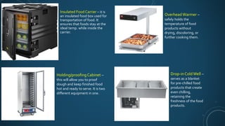 Insulated Food Carrier – it is
an insulated food box used for
transportation of food. It
ensures that foods stay at the
ideal temp. while inside the
carrier.
Holding/proofingCabinet –
this will allow you to proof
dough and keep finished food
hot and ready to serve. It is two
different equipment in one.
Overhead Warmer –
safely holds the
temperature of food
products without
drying, discoloring, or
further cooking them.
Drop-in ColdWell –
serves as a blanket
for pre-chilled food
products that create
even chilling,
retaining the
freshness of the food
products.
 