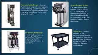 Thermal shuttle Brewer – thermal
shuttle brewer can produce 1.5 to 3 gal or
12 oz cup serving. These brewers are
commended for high volume operations.
It can serve 200-400 cups per hr. or 50-
100 pounds a week.
Heated Shuttle Brewer
– it can produce 0.5 to 1.5
gal of coffee. This brewer
is recommended for
medium to high volume of
operations.
Air pot Brewing System
– its brew volumes range
between 58-72 oz about 4-
6.12 oz cup servings. By
brewing into preheated air
pots, it can be appropriate
for a food sevice facility that
has low to medium volume
of customers.
Utility cart – a vehicle
designed for the
transportation of food to
bus tables or to move heavy
items from one location to
another. It is made of
rubberized plastic or
stainless steel.
 