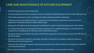 CARE AND MAINTENANCE OF KITCHEN EQUIPMENT
• All kitchen equipment must be kept clean.
• All removable parts of kitchen equipment must be washed a suitable detergent and hot water after each use.
• The kitchen equipment must be completely dry after washing and before replacing it.
• All pieces must be checked if working. It is necessary to have attentive supervision to ensure that the
equipment is handled carefully to detect defects early.
• Equipment with defects must be reported immediately for repair to avoid disrupting work in the kitchen.
• It is vital to have oiling or servicing of the kitchen equipment on a weekly fortnightly, or monthly basis to
maintain the movable parts of machinery and to avoid obstructions.
• Periodical checking of all electrical inputs to the kitchen equipment must be done to ensure the efficiency of
electrical supply.
• Periodical checking of insulations, plumbing, and other connections are needed to keep the optimum
efficiency of electrical equipment.
• Help train the staff to learn regular maintenance procedures from the manufacturer’s engineer to make full
use of warranty periods.
• Each machine must have an assigned staff that is responsible for the care of each machine.
 