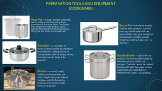 PREPARATION TOOLS AND EQUIPMENT
(COOKWARE)
Stock Pot – a deep , straight-sided pot
use for making and simmering large
quantities of stocks or liquid. Stockpots
with spigots are used to drain liquid
without disturbing the solid contents or
lifting the pot. Sizes: 8-200 quarts(L)
Saucepot – a round pot of
medium depth; similar to a stockpot
but shallower, making stirring or
mixing easier; used for soups, sauces,
and other liquids. Sizes: 6-60
quarts(L)
Brazier – a round, broad,
shallow, and heavy-duty pot
with straight sides; also called a
rondeau; used for browning,
braising, and stewing meats.
Sizes:11-30 qauarts
Sauce Pan – similar to a small,
shallow, light saucepot, but with
one long handle instead of two
loop handles; may have straight or
slanted sides; used for general
range top cooking. Sizes: 11/2 -15
quarts(L)
Double Broiler – a pot with two
sections.The boiling water is held by
the lower section, similar to a
stockpot.The food cannot be cooked
directly with heat; the upper section
holds foods and cooked at low
temperatures. Sizes: 4-36 quarts(L)
 