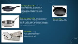 Sauté pan, Slope-sided – also called a
sauteuse, where meats, fish, vegetables, and
eggs are sauteed and fried on the slopping
sides pan and are flipped and tossed without
the use of a spatula; size: 6-14’’ (160-360mm)
top diameter.
Sauté pan, straight-sided – also called a sautoir; a
straight-sided saucepan, but heavier; used for browning
sautéing, and frying. Because of its broad surface area, the
sauté pan is used for cooking sauces and other liquids when
rapid reduction is required. Sizes: 21/2-5’’ (65-130mm) deep;
6-16’’ (160-140mm) in diameter.
Cast-iron Skillet – very
heavy, thick-bottomed fry pan
Fish Poacher – a long,
narrow, straight-sided pan with
a removable rack insert; used
for poaching whole fish.
 