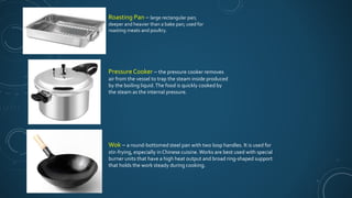 Pressure Cooker – the pressure cooker removes
air from the vessel to trap the steam inside produced
by the boiling liquid.The food is quickly cooked by
the steam as the internal pressure.
Wok – a round-bottomed steel pan with two loop handles. It is used for
stir-frying, especially in Chinese cuisine. Works are best used with special
burner units that have a high heat output and broad ring-shaped support
that holds the work steady during cooking.
Roasting Pan – large rectangular pan;
deeper and heavier than a bake pan; used for
roasting meats and poultry.
 