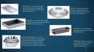 Sheet Pan – a shallow rectangular
pan(1’’/25mm deep) for baking cakes,
rolls, and cookies; also used to bake or
broil meats and fish.
Bake Pan – a rectangular pan about
2’’(50mm) deep; used for general baking;
available in a variety of sizes.
Stainless-steel Bowl – a round-
bottomed bowl; used for mixing, whipped,
and producing hollandaise, mayonnaise,
whipped cream, and egg white foams.
Rounds construction enables a whip to
reach all areas. It is available in many sizes.
Pie Pan – pie pans are used for
baking pies. Deep pie pans have
slightly wider than ordinary pie pan
to accommodate deep-dish.
Loaf pan – it is also known as
bread pan, which is used for baking
loaf-shaped foods.
Tart pan – delicate crusts, such
as tarts and quiches, are baked in a
tart pan.Tart pan may have
smooth or fluted sides.
 