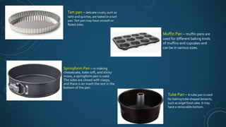 Springform Pan – in making
cheesecake, bake soft, and sticky
mixes, a springform pan is used.
The sides are closed with clasps,
and there is an insert the rest in the
bottom of the pan.
Muffin Pan – muffin pans are
used for different baking kinds
of muffins and cupcakes and
can be in various sizes.
Tube Pan – A tube pan is used
for baking tube-shaped desserts,
such as angel food cake. It may
have a removable bottom.
Tart pan – delicate crusts, such as
tarts and quiches, are baked in a tart
pan.Tart pan may have smooth or
fluted sides.
 